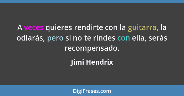 A veces quieres rendirte con la guitarra, la odiarás, pero si no te rindes con ella, serás recompensado.... - Jimi Hendrix