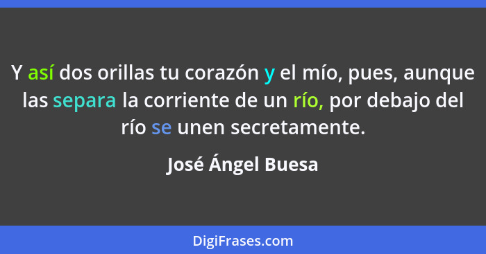 Y así dos orillas tu corazón y el mío, pues, aunque las separa la corriente de un río, por debajo del río se unen secretamente.... - José Ángel Buesa