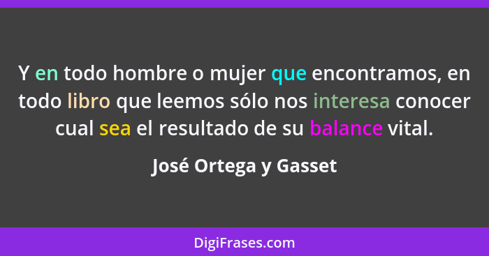 Y en todo hombre o mujer que encontramos, en todo libro que leemos sólo nos interesa conocer cual sea el resultado de su balanc... - José Ortega y Gasset