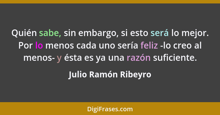 Quién sabe, sin embargo, si esto será lo mejor. Por lo menos cada uno sería feliz -lo creo al menos- y ésta es ya una razón sufi... - Julio Ramón Ribeyro