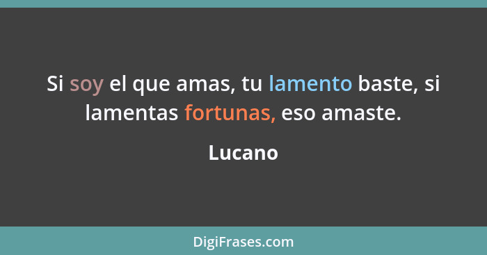 Si soy el que amas, tu lamento baste, si lamentas fortunas, eso amaste.... - Lucano