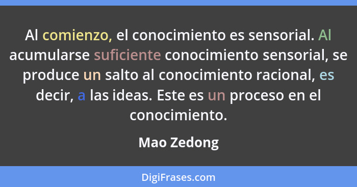 Al comienzo, el conocimiento es sensorial. Al acumularse suficiente conocimiento sensorial, se produce un salto al conocimiento racional,... - Mao Zedong