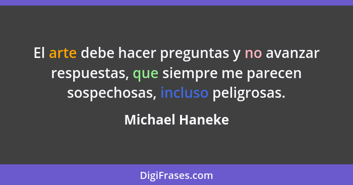 El arte debe hacer preguntas y no avanzar respuestas, que siempre me parecen sospechosas, incluso peligrosas.... - Michael Haneke