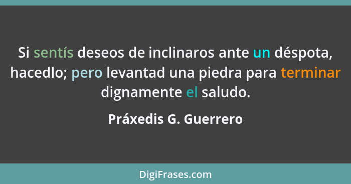 Si sentís deseos de inclinaros ante un déspota, hacedlo; pero levantad una piedra para terminar dignamente el saludo.... - Práxedis G. Guerrero