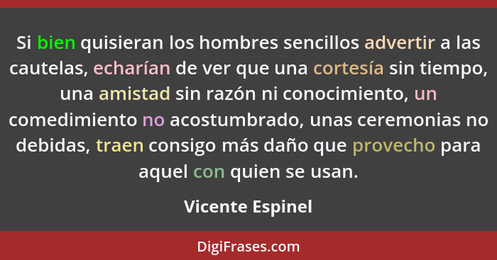 Si bien quisieran los hombres sencillos advertir a las cautelas, echarían de ver que una cortesía sin tiempo, una amistad sin razón... - Vicente Espinel