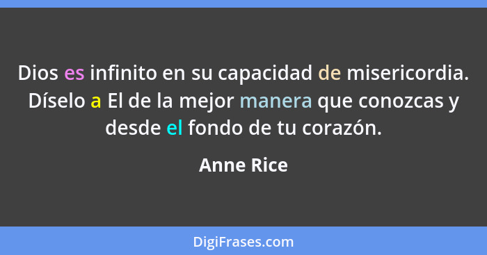 Dios es infinito en su capacidad de misericordia. Díselo a El de la mejor manera que conozcas y desde el fondo de tu corazón.... - Anne Rice