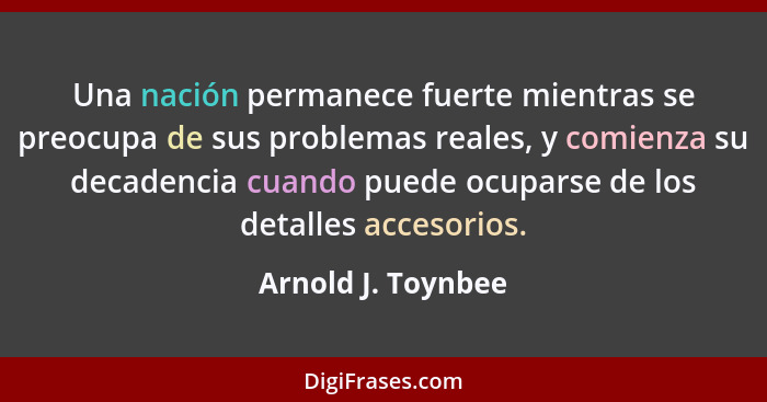 Una nación permanece fuerte mientras se preocupa de sus problemas reales, y comienza su decadencia cuando puede ocuparse de los de... - Arnold J. Toynbee