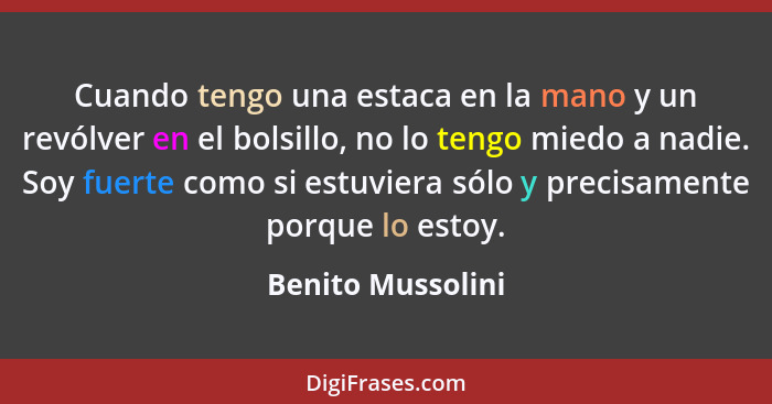 Cuando tengo una estaca en la mano y un revólver en el bolsillo, no lo tengo miedo a nadie. Soy fuerte como si estuviera sólo y pre... - Benito Mussolini