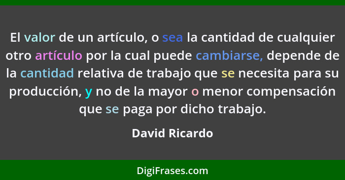 El valor de un artículo, o sea la cantidad de cualquier otro artículo por la cual puede cambiarse, depende de la cantidad relativa de... - David Ricardo