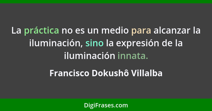 La práctica no es un medio para alcanzar la iluminación, sino la expresión de la iluminación innata.... - Francisco Dokushô Villalba