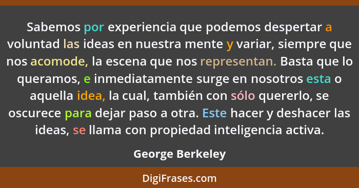 Sabemos por experiencia que podemos despertar a voluntad las ideas en nuestra mente y variar, siempre que nos acomode, la escena que... - George Berkeley