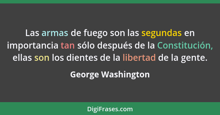 Las armas de fuego son las segundas en importancia tan sólo después de la Constitución, ellas son los dientes de la libertad de la... - George Washington