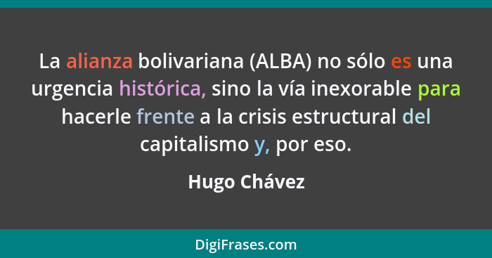 La alianza bolivariana (ALBA) no sólo es una urgencia histórica, sino la vía inexorable para hacerle frente a la crisis estructural del... - Hugo Chávez