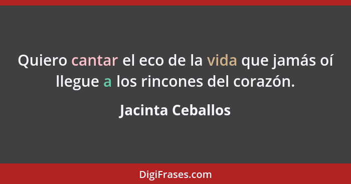 Quiero cantar el eco de la vida que jamás oí llegue a los rincones del corazón.... - Jacinta Ceballos