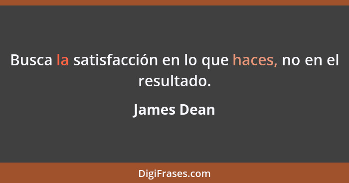 Busca la satisfacción en lo que haces, no en el resultado.... - James Dean
