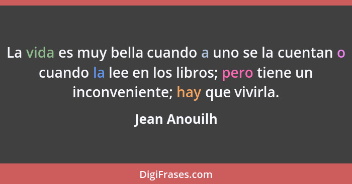 La vida es muy bella cuando a uno se la cuentan o cuando la lee en los libros; pero tiene un inconveniente; hay que vivirla.... - Jean Anouilh