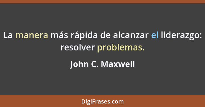 La manera más rápida de alcanzar el liderazgo: resolver problemas.... - John C. Maxwell