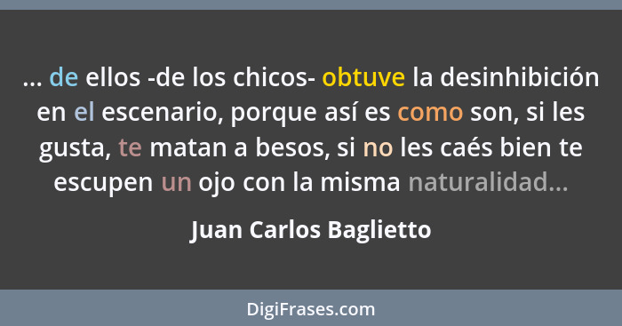 ... de ellos -de los chicos- obtuve la desinhibición en el escenario, porque así es como son, si les gusta, te matan a besos,... - Juan Carlos Baglietto