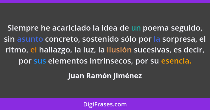 Siempre he acariciado la idea de un poema seguido, sin asunto concreto, sostenido sólo por la sorpresa, el ritmo, el hallazgo, la... - Juan Ramón Jiménez