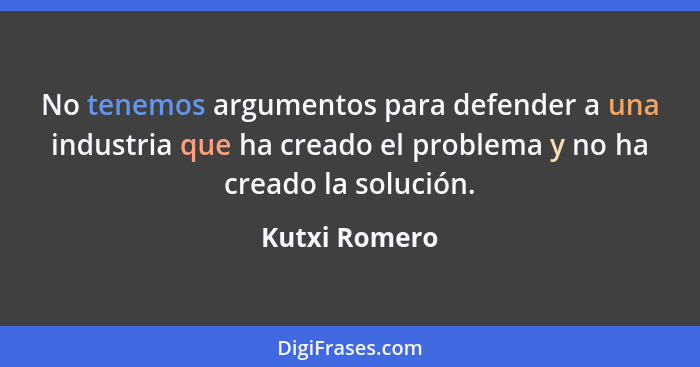 No tenemos argumentos para defender a una industria que ha creado el problema y no ha creado la solución.... - Kutxi Romero