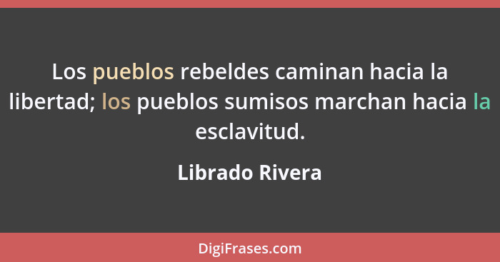 Los pueblos rebeldes caminan hacia la libertad; los pueblos sumisos marchan hacia la esclavitud.... - Librado Rivera