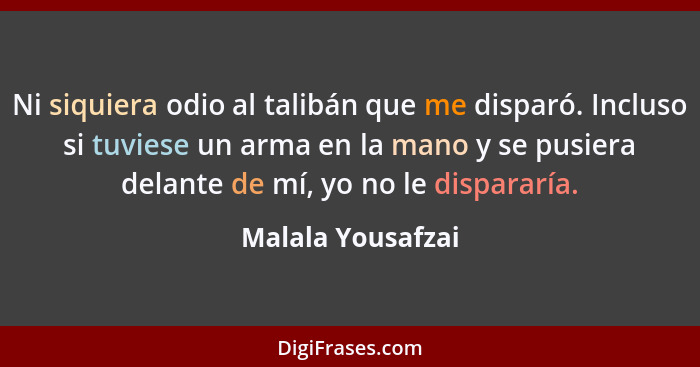 Ni siquiera odio al talibán que me disparó. Incluso si tuviese un arma en la mano y se pusiera delante de mí, yo no le dispararía.... - Malala Yousafzai