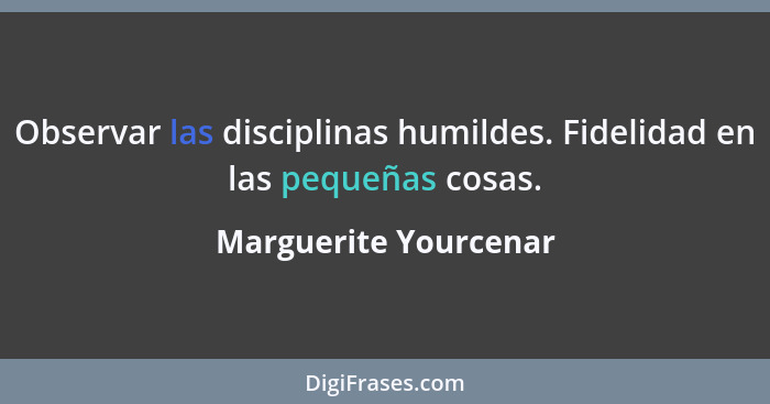 Observar las disciplinas humildes. Fidelidad en las pequeñas cosas.... - Marguerite Yourcenar