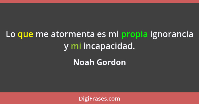 Lo que me atormenta es mi propia ignorancia y mi incapacidad.... - Noah Gordon