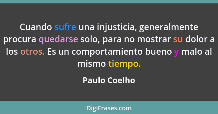 Cuando sufre una injusticia, generalmente procura quedarse solo, para no mostrar su dolor a los otros. Es un comportamiento bueno y mal... - Paulo Coelho