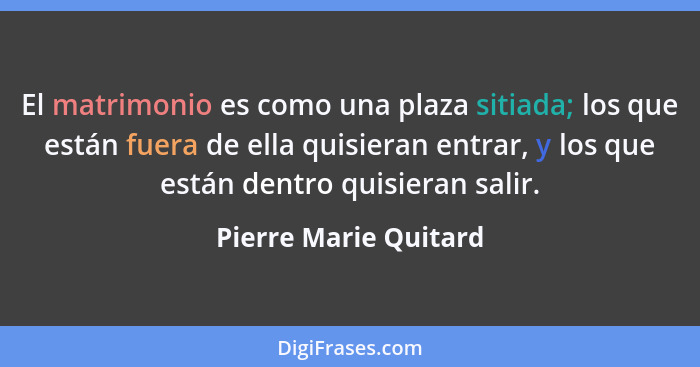 El matrimonio es como una plaza sitiada; los que están fuera de ella quisieran entrar, y los que están dentro quisieran salir.... - Pierre Marie Quitard