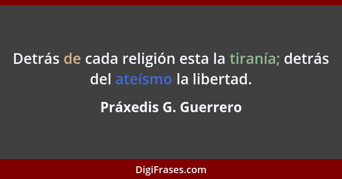 Detrás de cada religión esta la tiranía; detrás del ateísmo la libertad.... - Práxedis G. Guerrero