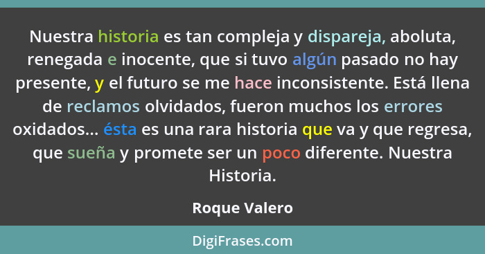 Nuestra historia es tan compleja y dispareja, aboluta, renegada e inocente, que si tuvo algún pasado no hay presente, y el futuro se me... - Roque Valero