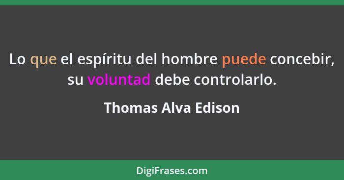 Lo que el espíritu del hombre puede concebir, su voluntad debe controlarlo.... - Thomas Alva Edison