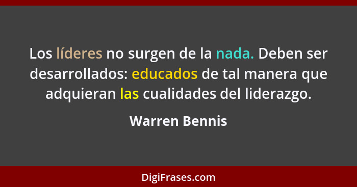 Los líderes no surgen de la nada. Deben ser desarrollados: educados de tal manera que adquieran las cualidades del liderazgo.... - Warren Bennis