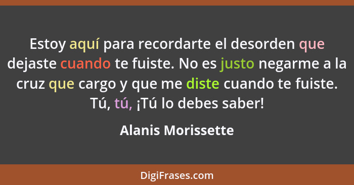 Estoy aquí para recordarte el desorden que dejaste cuando te fuiste. No es justo negarme a la cruz que cargo y que me diste cuando... - Alanis Morissette