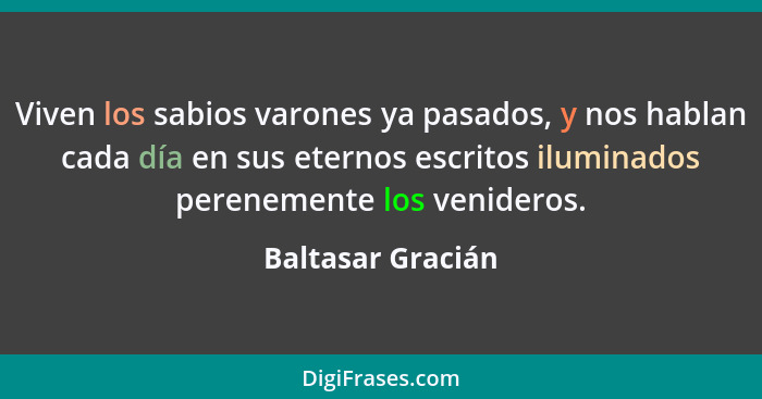 Viven los sabios varones ya pasados, y nos hablan cada día en sus eternos escritos iluminados perenemente los venideros.... - Baltasar Gracián