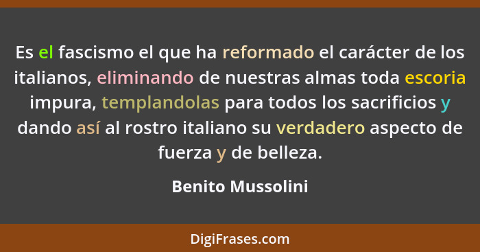 Es el fascismo el que ha reformado el carácter de los italianos, eliminando de nuestras almas toda escoria impura, templandolas par... - Benito Mussolini