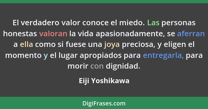 El verdadero valor conoce el miedo. Las personas honestas valoran la vida apasionadamente, se aferran a ella como si fuese una joya p... - Eiji Yoshikawa