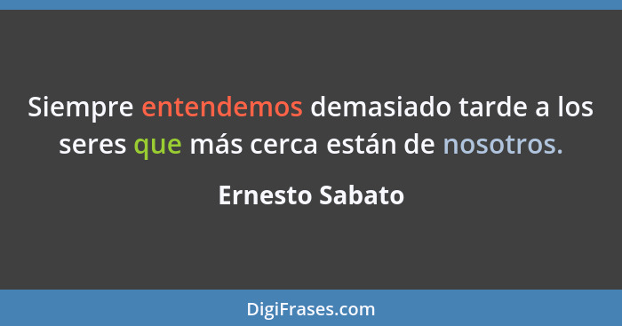 Siempre entendemos demasiado tarde a los seres que más cerca están de nosotros.... - Ernesto Sabato