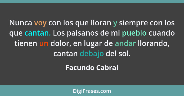 Nunca voy con los que lloran y siempre con los que cantan. Los paisanos de mi pueblo cuando tienen un dolor, en lugar de andar lloran... - Facundo Cabral