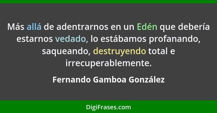 Más allá de adentrarnos en un Edén que debería estarnos vedado, lo estábamos profanando, saqueando, destruyendo total e irr... - Fernando Gamboa González