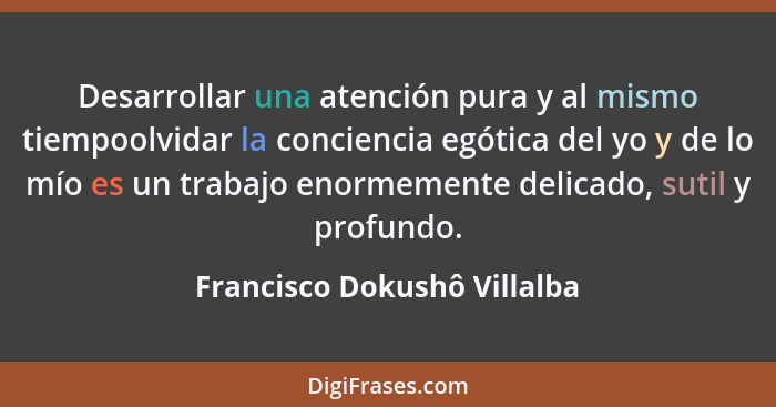 Desarrollar una atención pura y al mismo tiempoolvidar la conciencia egótica del yo y de lo mío es un trabajo enormemente... - Francisco Dokushô Villalba