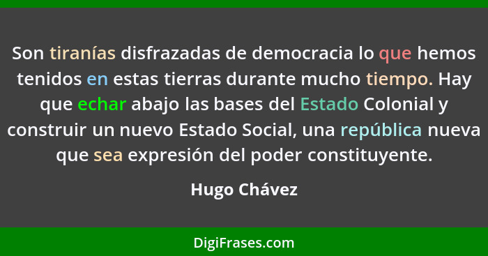 Son tiranías disfrazadas de democracia lo que hemos tenidos en estas tierras durante mucho tiempo. Hay que echar abajo las bases del Est... - Hugo Chávez