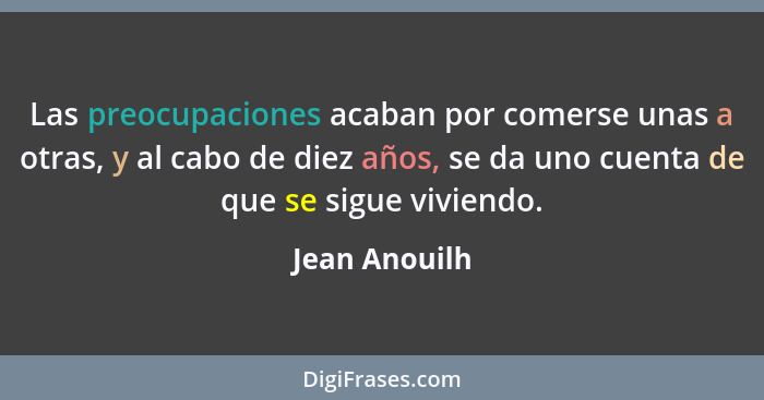 Las preocupaciones acaban por comerse unas a otras, y al cabo de diez años, se da uno cuenta de que se sigue viviendo.... - Jean Anouilh