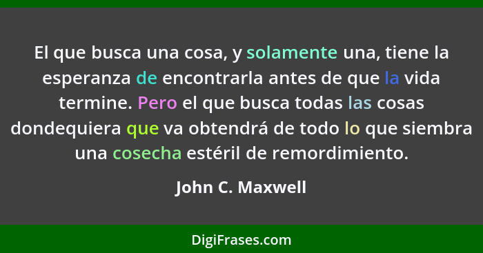 El que busca una cosa, y solamente una, tiene la esperanza de encontrarla antes de que la vida termine. Pero el que busca todas las... - John C. Maxwell