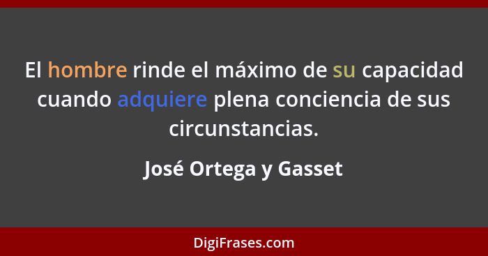 El hombre rinde el máximo de su capacidad cuando adquiere plena conciencia de sus circunstancias.... - José Ortega y Gasset