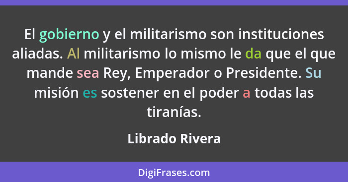 El gobierno y el militarismo son instituciones aliadas. Al militarismo lo mismo le da que el que mande sea Rey, Emperador o President... - Librado Rivera