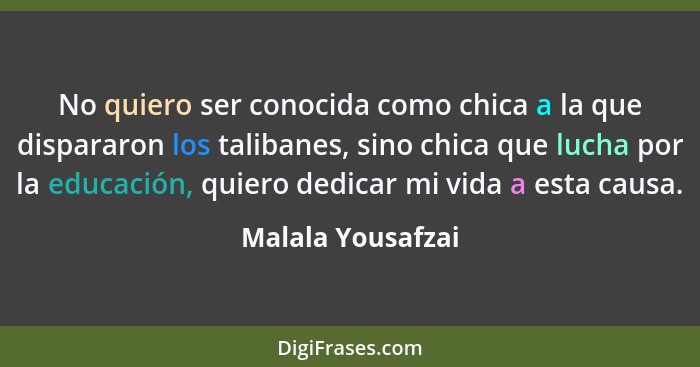 No quiero ser conocida como chica a la que dispararon los talibanes, sino chica que lucha por la educación, quiero dedicar mi vida... - Malala Yousafzai