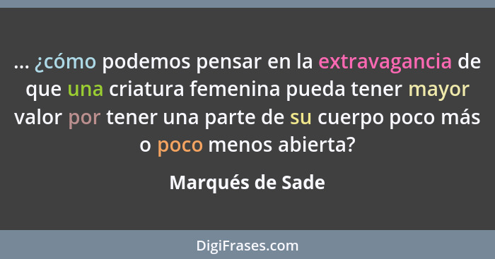 ... ¿cómo podemos pensar en la extravagancia de que una criatura femenina pueda tener mayor valor por tener una parte de su cuerpo p... - Marqués de Sade