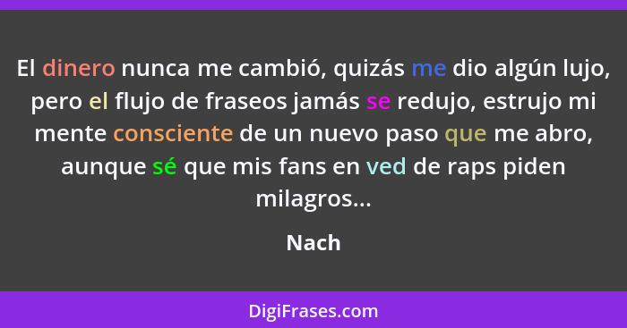 El dinero nunca me cambió, quizás me dio algún lujo, pero el flujo de fraseos jamás se redujo, estrujo mi mente consciente de un nuevo paso que... - Nach